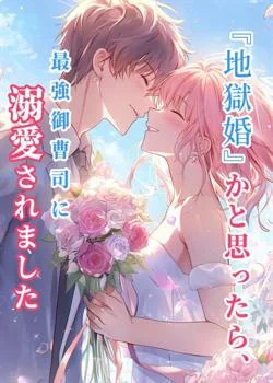『地獄婚』かと思ったら、最強御曹司に溺愛されました