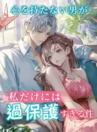 心を持たない男が、私だけには過保護すぎる件